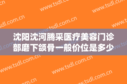 沈阳沈河腾采医疗美容门诊部磨下颌骨一般价位是多少?可靠吗?(沈阳沈河腾采医疗美容门诊部正规吗)