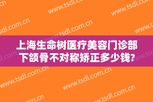 上海生命树医疗美容门诊部下颌骨不对称矫正多少钱?可靠吗?