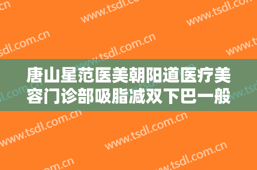 唐山星范医美朝阳道医疗美容门诊部吸脂减双下巴一般多少钱?有哪些优势?