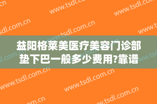 益阳格莱美医疗美容门诊部垫下巴一般多少费用?靠谱吗?(益阳格莱美医疗美容门诊部正规吗)