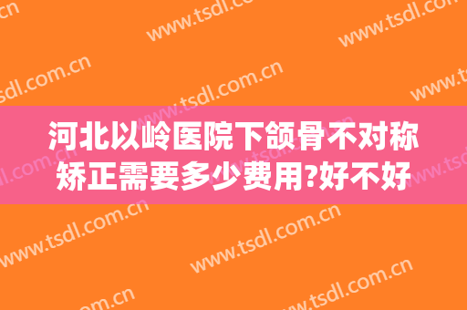 河北以岭医院下颌骨不对称矫正需要多少费用?好不好?(下颌骨错位矫正费用)