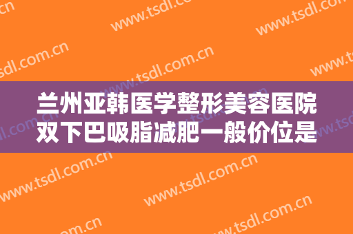 兰州亚韩医学整形美容医院双下巴吸脂减肥一般价位是多少?效果怎么样?