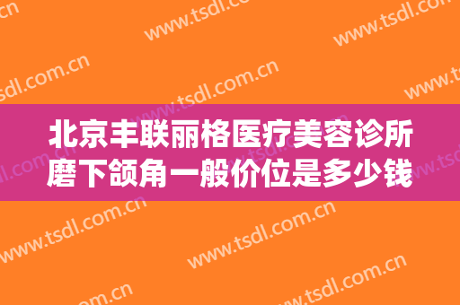 北京丰联丽格医疗美容诊所磨下颌角一般价位是多少钱?有哪些优势?(丰联丽格医疗美容好吗)