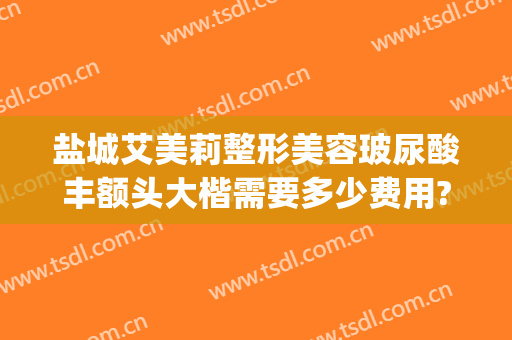 盐城艾美莉整形美容玻尿酸丰额头大楷需要多少费用?贵不贵?(盐城艾美莉整形双眼皮怎么样)