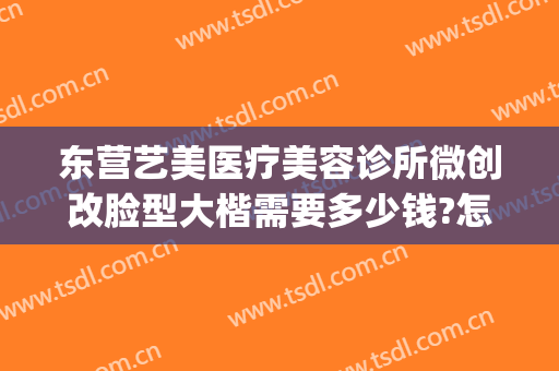 东营艺美医疗美容诊所微创改脸型大楷需要多少钱?怎么样?(东营微美医疗整形)