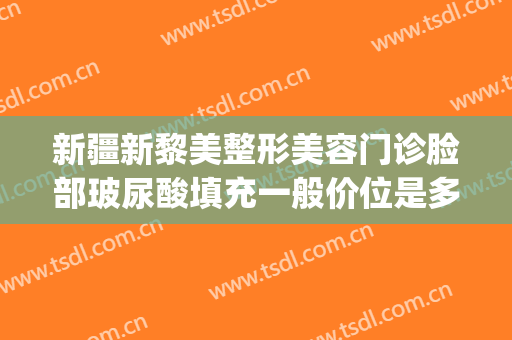 新疆新黎美整形美容门诊脸部玻尿酸填充一般价位是多少?可靠吗?(新疆整形美容医院医生介绍)