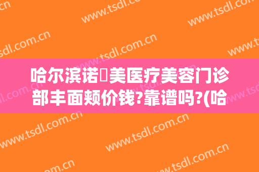 哈尔滨诺嬄美医疗美容门诊部丰面颊价钱?靠谱吗?(哈尔滨诺美医疗美容怎么样)