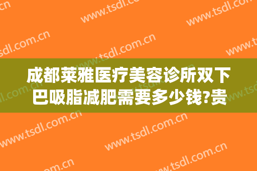 成都莱雅医疗美容诊所双下巴吸脂减肥需要多少钱?贵不贵?(成都下巴抽脂医院)