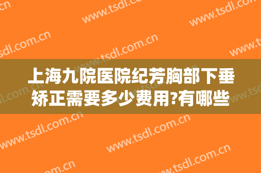 上海九院医院纪芳胸部下垂矫正需要多少费用?有哪些优势?(上海九院做乳房下垂松弛手术多少钱)