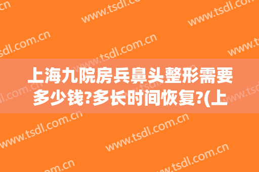 上海九院房兵鼻头整形需要多少钱?多长时间恢复?(上海九院做鼻子多少钱大概)