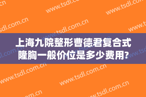 上海九院整形曹德君复合式隆胸一般价位是多少费用?效果怎么样?(上海九院假体隆胸谁做得好)