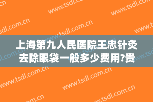 上海第九人民医院王忠针灸去除眼袋一般多少费用?贵不贵?(上海第九人民医院去眼袋的方法有哪些)