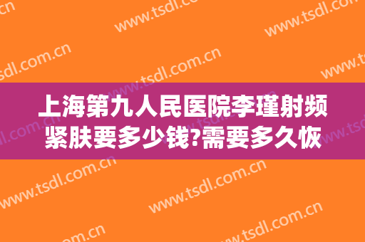 上海第九人民医院李瑾射频紧肤要多少钱?需要多久恢复?(上海九院李瑾专家)