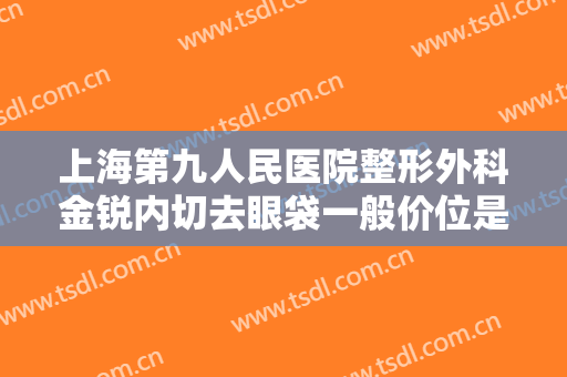 上海第九人民医院整形外科金锐内切去眼袋一般价位是多少费用?有哪些优势?