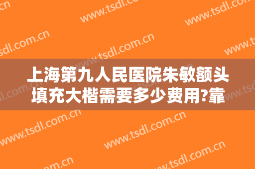 上海第九人民医院朱敏额头填充大楷需要多少费用?靠谱吗?