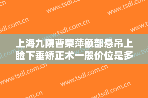 上海九院曹荣萍额部悬吊上睑下垂矫正术一般价位是多少钱?效果怎么样?