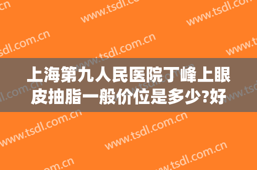 上海第九人民医院丁峰上眼皮抽脂一般价位是多少?好不好?(上海第九医院抽脂价格)