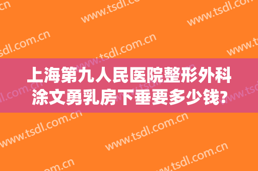 上海第九人民医院整形外科涂文勇乳房下垂要多少钱?效果怎么样?(上海第九人民医院胸部整形)