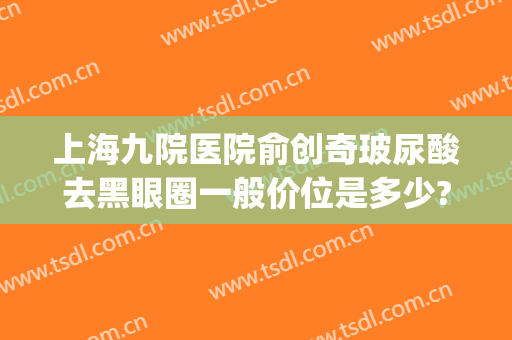 上海九院医院俞创奇玻尿酸去黑眼圈一般价位是多少?可靠吗?(上海九院玻尿酸隆鼻价格)