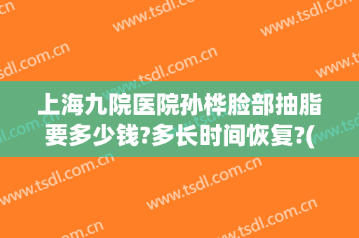 上海九院医院孙桦脸部抽脂要多少钱?多长时间恢复?(上海九院脸部抽脂最好的医生)