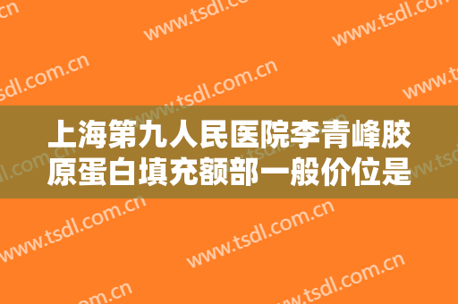 上海第九人民医院李青峰胶原蛋白填充额部一般价位是多少费用?可靠吗?