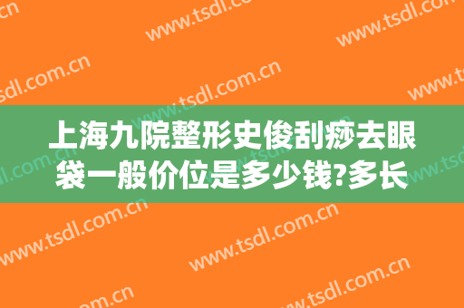 上海九院整形史俊刮痧去眼袋一般价位是多少钱?多长时间恢复?(上海第九整形美容医院去眼袋好吗)