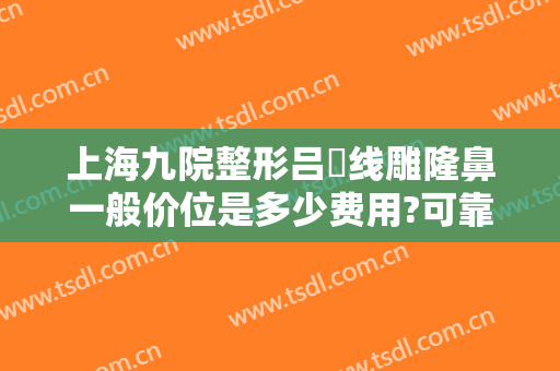 上海九院整形吕璘线雕隆鼻一般价位是多少费用?可靠吗?