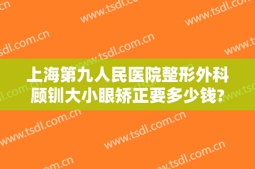 上海第九人民医院整形外科顾钏大小眼矫正要多少钱?需要多久恢复?
