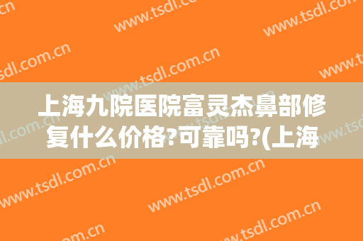 上海九院医院富灵杰鼻部修复什么价格?可靠吗?(上海九院哪个医生做鼻子修复好)