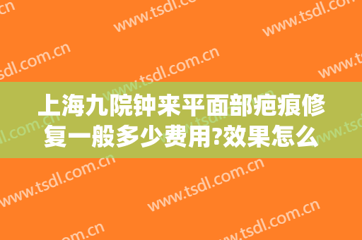 上海九院钟来平面部疤痕修复一般多少费用?效果怎么样?(上海九院修复疤痕大概多少钱)