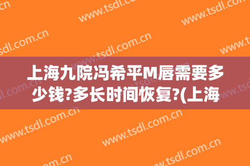 上海九院冯希平M唇需要多少钱?多长时间恢复?(上海九院做唇裂多少钱)