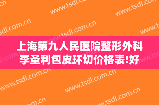 上海第九人民医院整形外科李圣利包皮环切价格表!好不好?(上海九院李圣利外切眼袋怎么样)