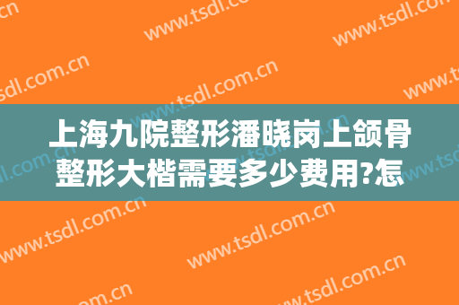 上海九院整形潘晓岗上颌骨整形大楷需要多少费用?怎么样?(上海九院颌面整形)