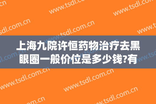 上海九院许恒药物治疗去黑眼圈一般价位是多少钱?有哪些优势?(上海九院去黑眼圈价格)
