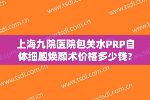 上海九院医院包关水PRP自体细胞焕颜术价格多少钱?贵不贵?