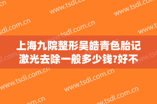 上海九院整形吴皓青色胎记激光去除一般多少钱?好不好?(上海九院激光胎记价格)