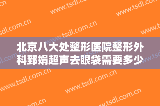 北京八大处整形医院整形外科郅娟超声去眼袋需要多少钱?效果怎么样?