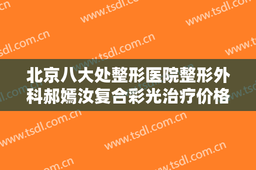 北京八大处整形医院整形外科郝嫣汝复合彩光治疗价格表!需要多久恢复?
