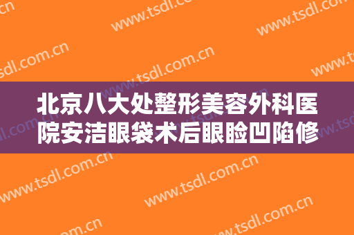北京八大处整形美容外科医院安洁眼袋术后眼睑凹陷修复一般多少钱?贵不贵?