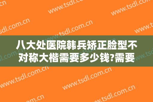 八大处医院韩兵矫正脸型不对称大楷需要多少钱?需要多久恢复?