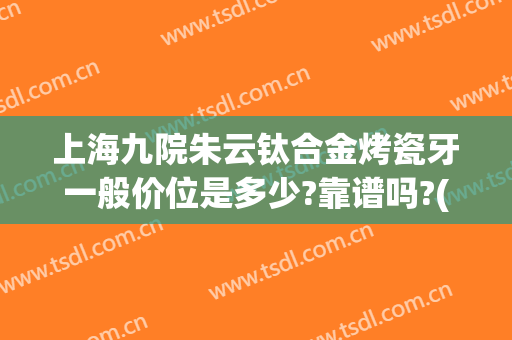上海九院朱云钛合金烤瓷牙一般价位是多少?靠谱吗?(钛烤瓷牙专科医院)
