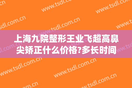 上海九院整形王业飞超高鼻尖矫正什么价格?多长时间恢复?(上海九院王琛隆鼻案例)