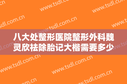 八大处整形医院整形外科魏灵欣祛除胎记大楷需要多少费用?有哪些优势?