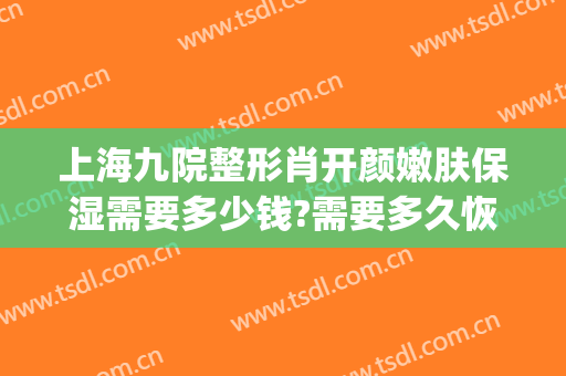 上海九院整形肖开颜嫩肤保湿需要多少钱?需要多久恢复?(上海九院肖开颜做修复怎么样)