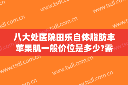 八大处医院田乐自体脂肪丰苹果肌一般价位是多少?需要多久恢复?(玻尿酸丰苹果肌多久可以自然)