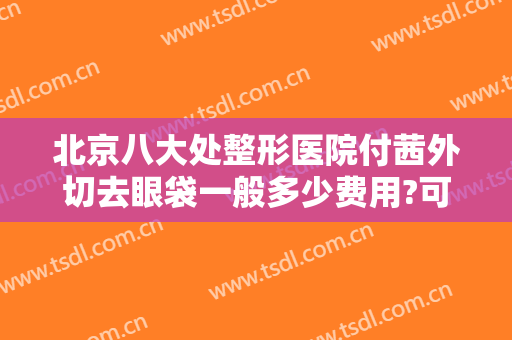 北京八大处整形医院付茜外切去眼袋一般多少费用?可靠吗?