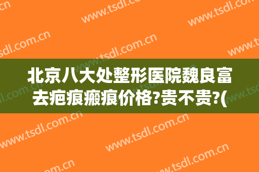 北京八大处整形医院魏良富去疤痕瘢痕价格?贵不贵?(北京八大医院去疤痕怎么样)