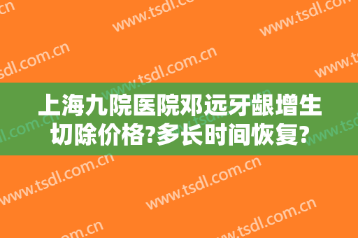 上海九院医院邓远牙龈增生切除价格?多长时间恢复?