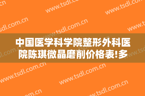 中国医学科学院整形外科医院陈琪微晶磨削价格表!多长时间恢复?