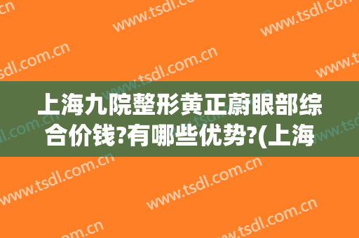 上海九院整形黄正蔚眼部综合价钱?有哪些优势?(上海第九整形医院眼综合做的怎么样)